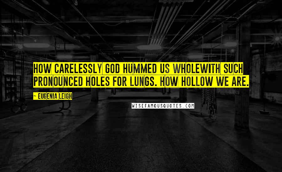 Eugenia Leigh Quotes: How carelessly God hummed us wholewith such pronounced holes for lungs. How hollow we are.