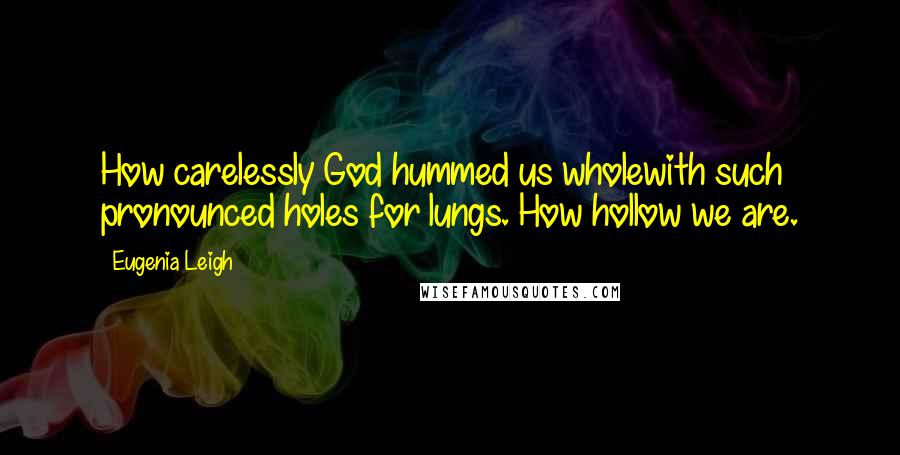 Eugenia Leigh Quotes: How carelessly God hummed us wholewith such pronounced holes for lungs. How hollow we are.