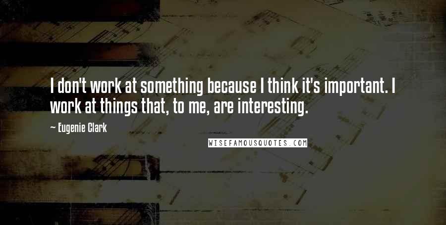 Eugenie Clark Quotes: I don't work at something because I think it's important. I work at things that, to me, are interesting.