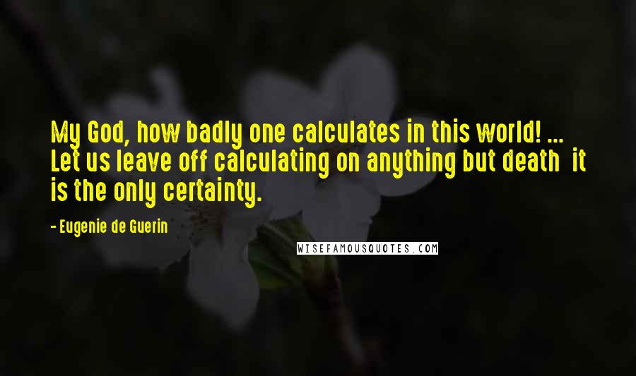 Eugenie De Guerin Quotes: My God, how badly one calculates in this world! ... Let us leave off calculating on anything but death  it is the only certainty.