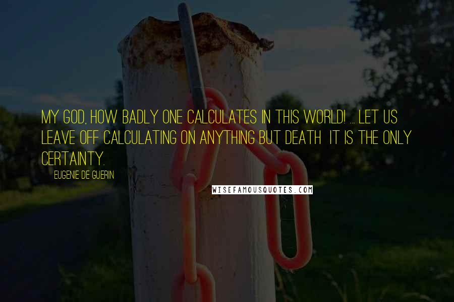 Eugenie De Guerin Quotes: My God, how badly one calculates in this world! ... Let us leave off calculating on anything but death  it is the only certainty.