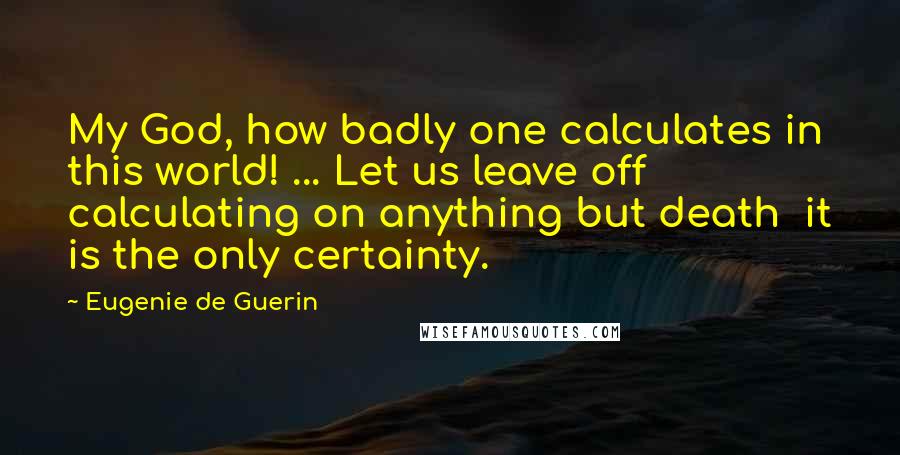 Eugenie De Guerin Quotes: My God, how badly one calculates in this world! ... Let us leave off calculating on anything but death it is the only certainty.
