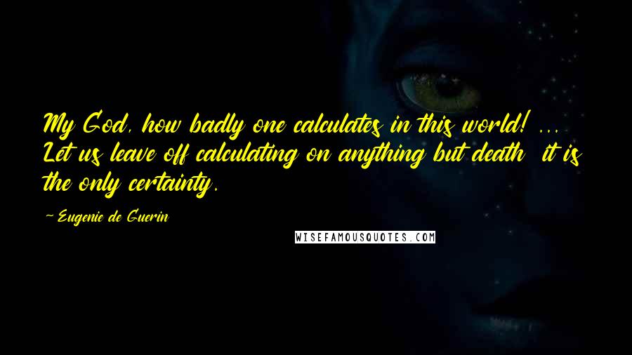 Eugenie De Guerin Quotes: My God, how badly one calculates in this world! ... Let us leave off calculating on anything but death  it is the only certainty.