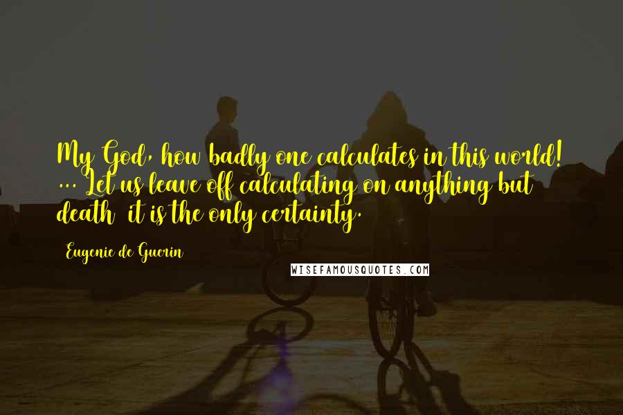 Eugenie De Guerin Quotes: My God, how badly one calculates in this world! ... Let us leave off calculating on anything but death  it is the only certainty.