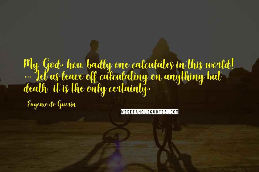 Eugenie De Guerin Quotes: My God, how badly one calculates in this world! ... Let us leave off calculating on anything but death it is the only certainty.