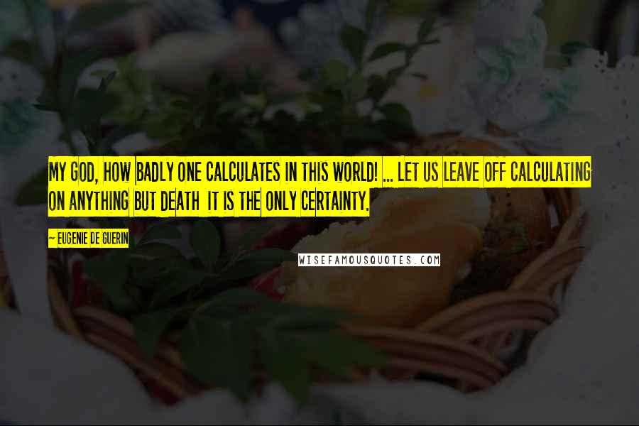 Eugenie De Guerin Quotes: My God, how badly one calculates in this world! ... Let us leave off calculating on anything but death  it is the only certainty.