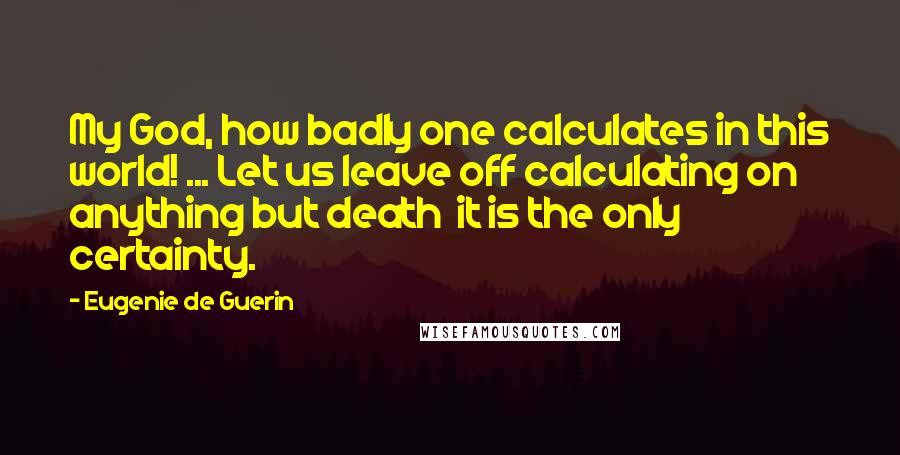 Eugenie De Guerin Quotes: My God, how badly one calculates in this world! ... Let us leave off calculating on anything but death  it is the only certainty.