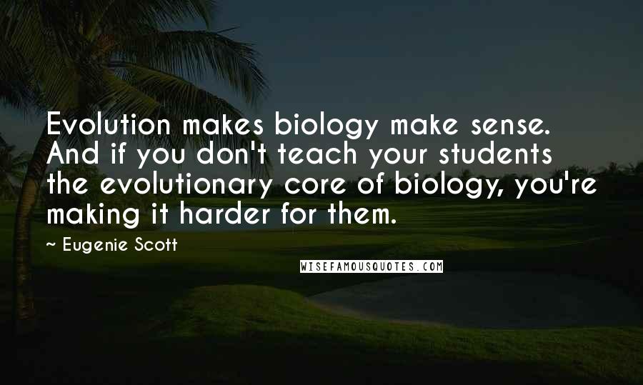 Eugenie Scott Quotes: Evolution makes biology make sense. And if you don't teach your students the evolutionary core of biology, you're making it harder for them.