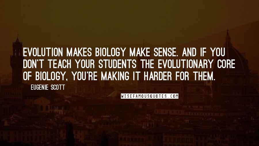 Eugenie Scott Quotes: Evolution makes biology make sense. And if you don't teach your students the evolutionary core of biology, you're making it harder for them.