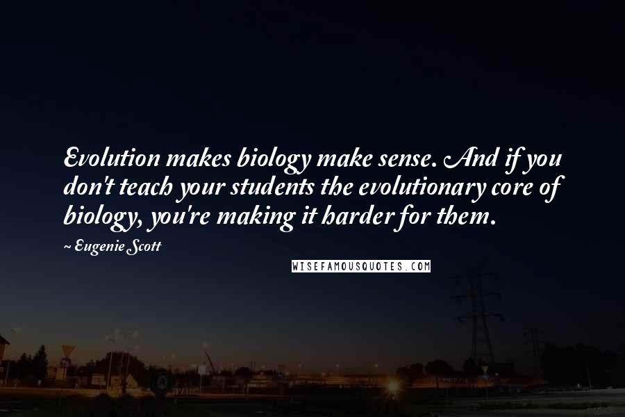 Eugenie Scott Quotes: Evolution makes biology make sense. And if you don't teach your students the evolutionary core of biology, you're making it harder for them.