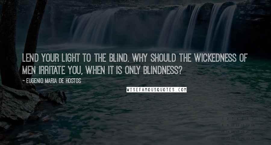 Eugenio Maria De Hostos Quotes: Lend your light to the blind. Why should the wickedness of men irritate you, when it is only blindness?