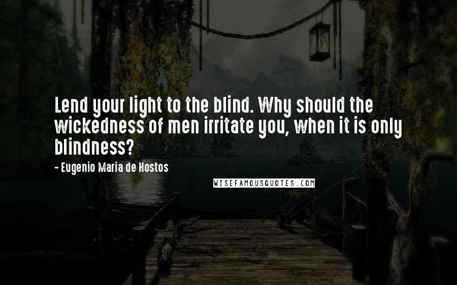 Eugenio Maria De Hostos Quotes: Lend your light to the blind. Why should the wickedness of men irritate you, when it is only blindness?