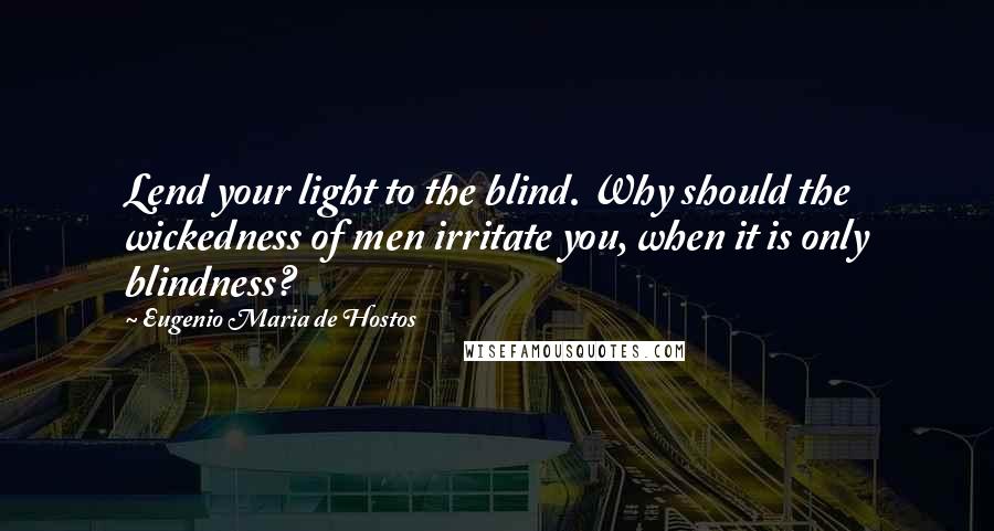 Eugenio Maria De Hostos Quotes: Lend your light to the blind. Why should the wickedness of men irritate you, when it is only blindness?