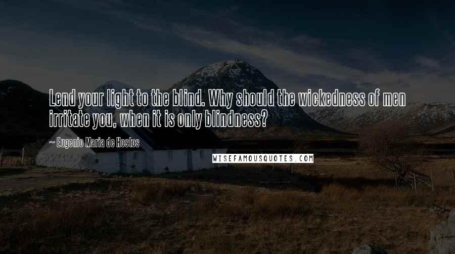 Eugenio Maria De Hostos Quotes: Lend your light to the blind. Why should the wickedness of men irritate you, when it is only blindness?