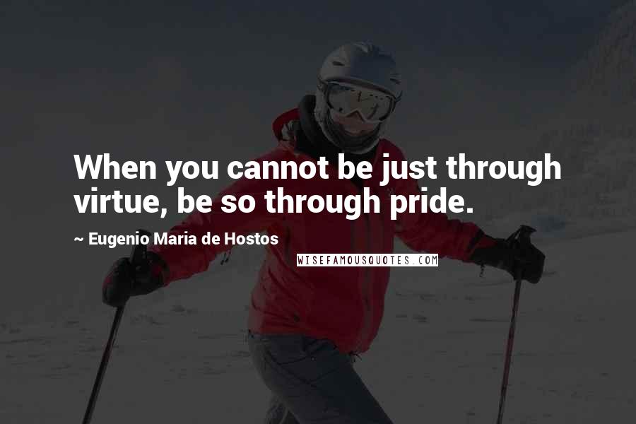 Eugenio Maria De Hostos Quotes: When you cannot be just through virtue, be so through pride.
