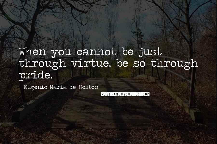 Eugenio Maria De Hostos Quotes: When you cannot be just through virtue, be so through pride.