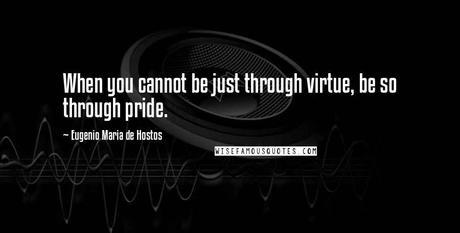 Eugenio Maria De Hostos Quotes: When you cannot be just through virtue, be so through pride.