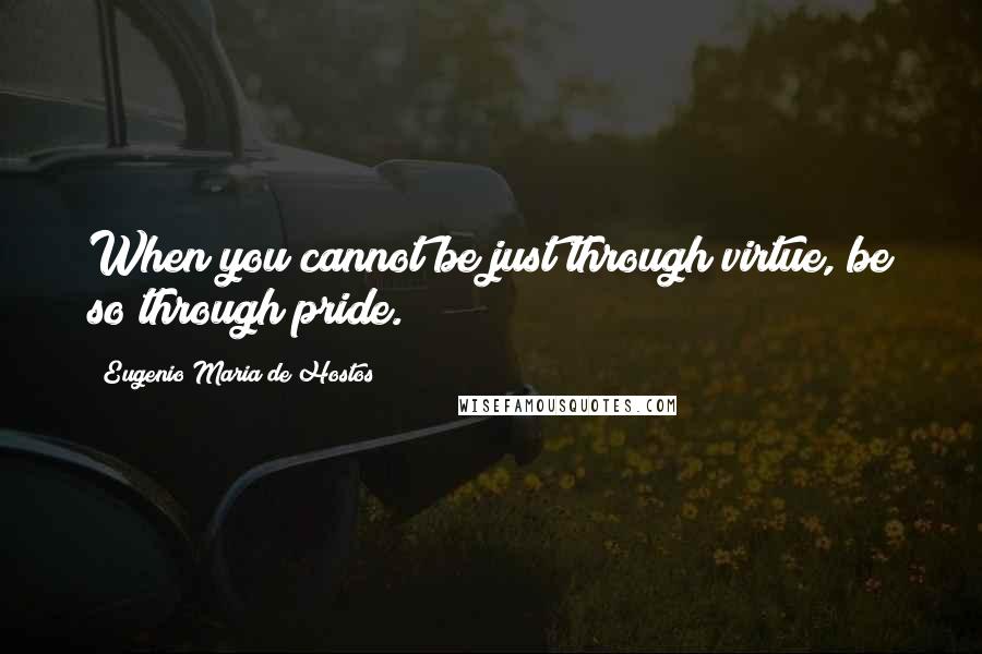 Eugenio Maria De Hostos Quotes: When you cannot be just through virtue, be so through pride.