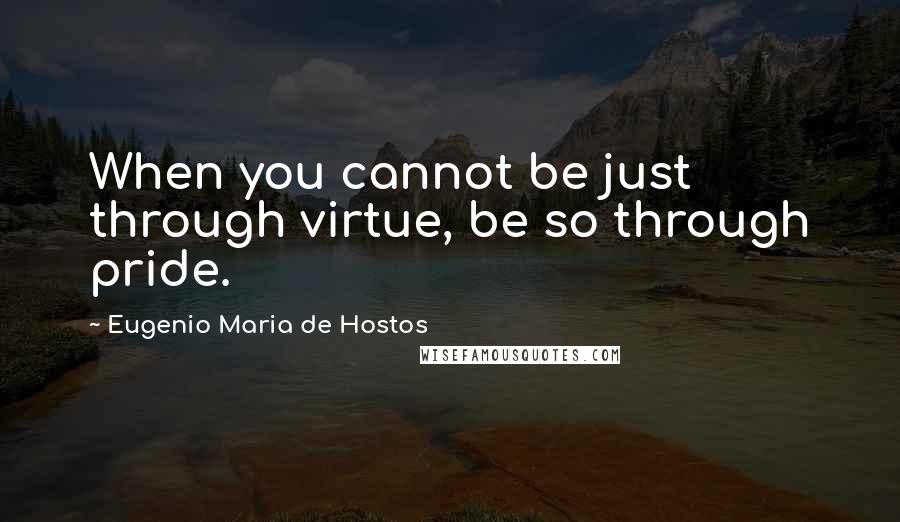 Eugenio Maria De Hostos Quotes: When you cannot be just through virtue, be so through pride.