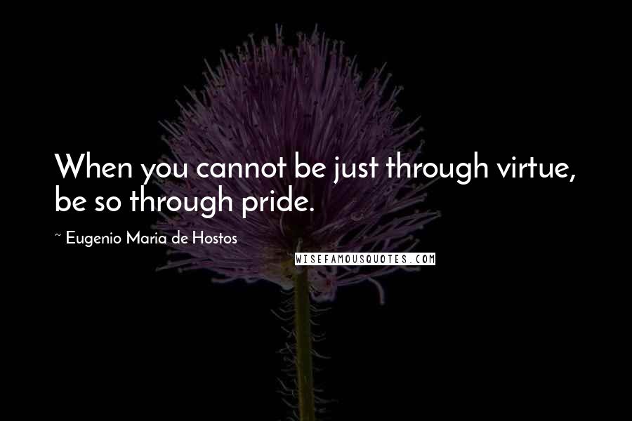 Eugenio Maria De Hostos Quotes: When you cannot be just through virtue, be so through pride.