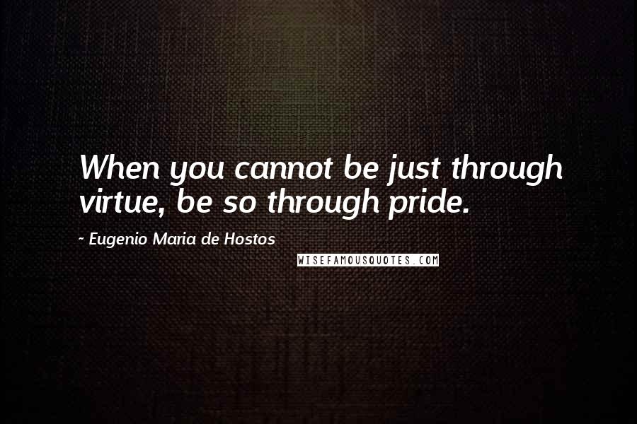 Eugenio Maria De Hostos Quotes: When you cannot be just through virtue, be so through pride.