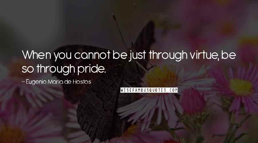 Eugenio Maria De Hostos Quotes: When you cannot be just through virtue, be so through pride.