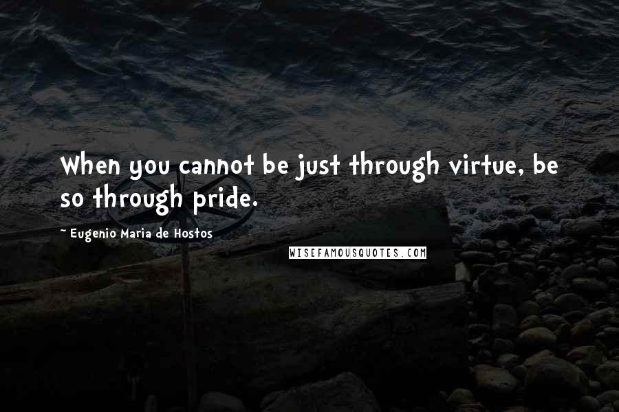 Eugenio Maria De Hostos Quotes: When you cannot be just through virtue, be so through pride.
