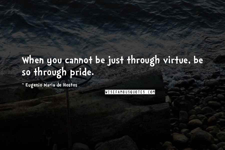 Eugenio Maria De Hostos Quotes: When you cannot be just through virtue, be so through pride.