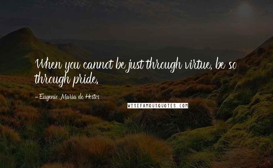 Eugenio Maria De Hostos Quotes: When you cannot be just through virtue, be so through pride.