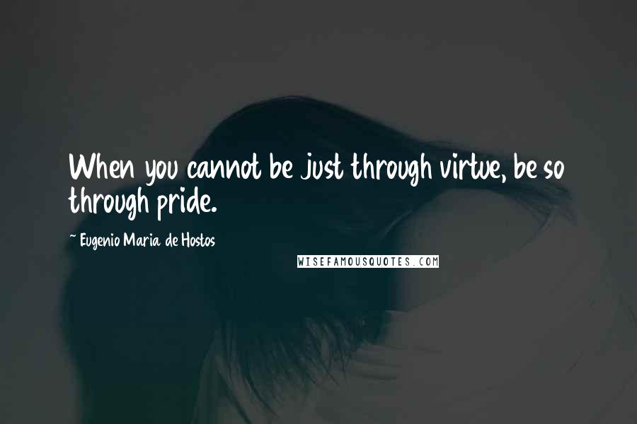 Eugenio Maria De Hostos Quotes: When you cannot be just through virtue, be so through pride.