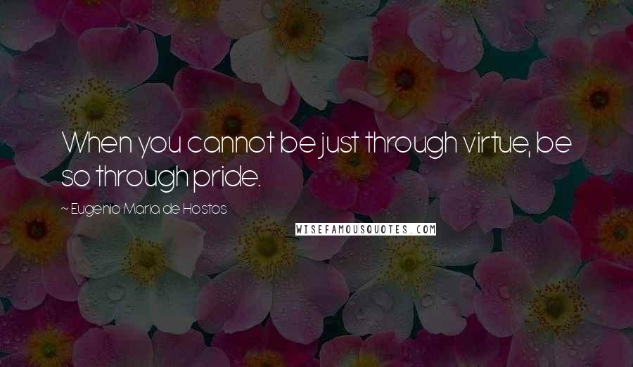 Eugenio Maria De Hostos Quotes: When you cannot be just through virtue, be so through pride.