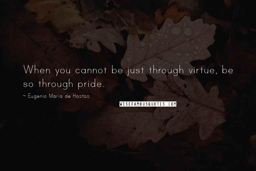 Eugenio Maria De Hostos Quotes: When you cannot be just through virtue, be so through pride.