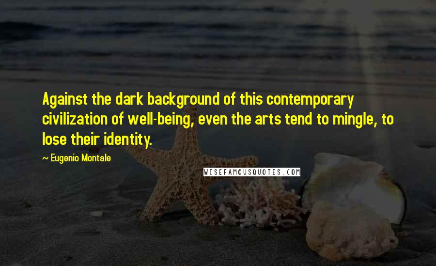 Eugenio Montale Quotes: Against the dark background of this contemporary civilization of well-being, even the arts tend to mingle, to lose their identity.
