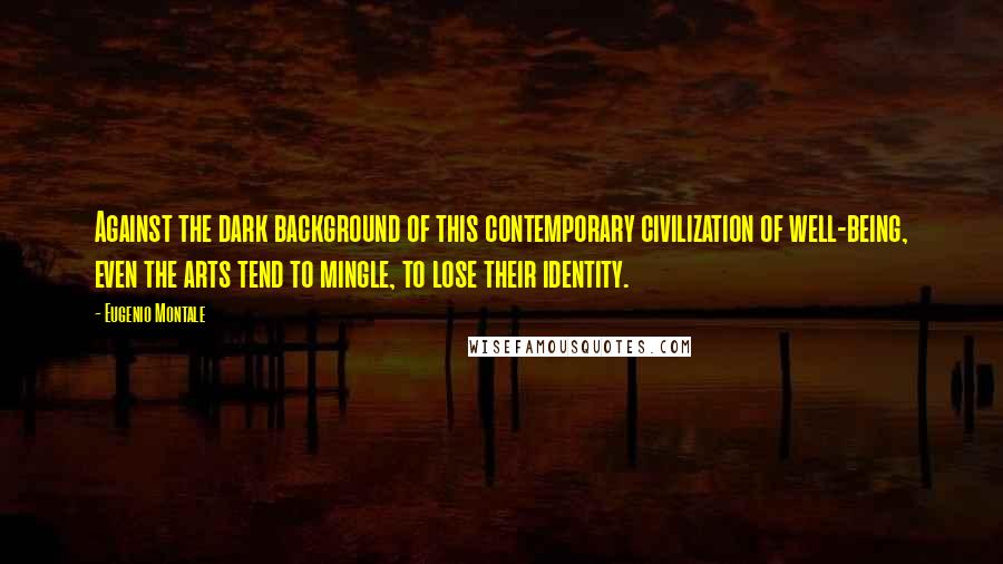 Eugenio Montale Quotes: Against the dark background of this contemporary civilization of well-being, even the arts tend to mingle, to lose their identity.