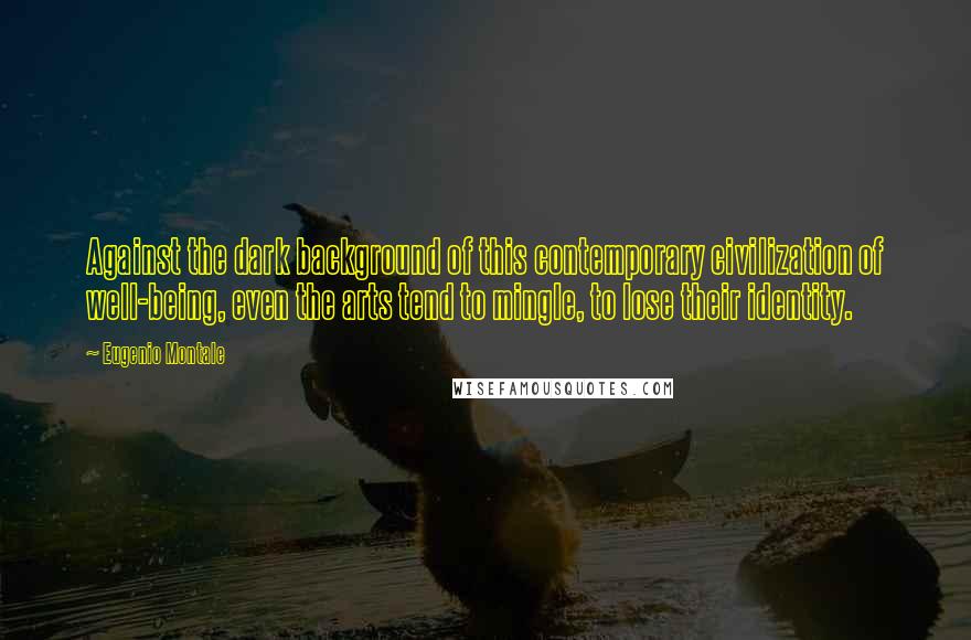 Eugenio Montale Quotes: Against the dark background of this contemporary civilization of well-being, even the arts tend to mingle, to lose their identity.