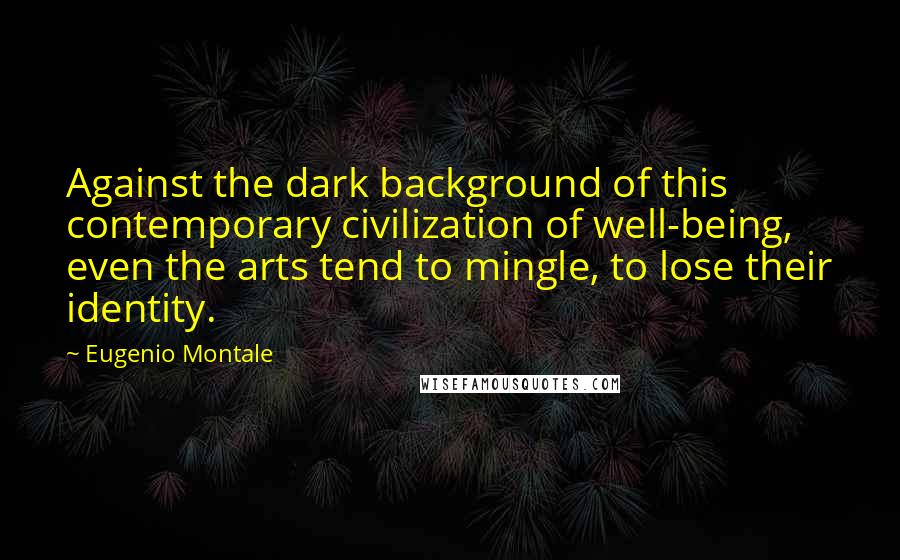 Eugenio Montale Quotes: Against the dark background of this contemporary civilization of well-being, even the arts tend to mingle, to lose their identity.