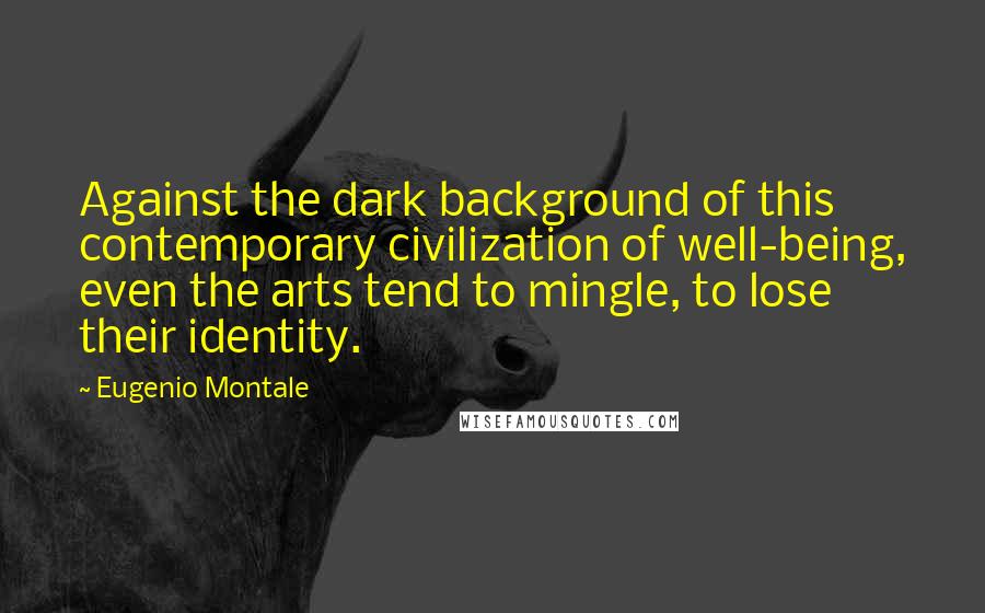 Eugenio Montale Quotes: Against the dark background of this contemporary civilization of well-being, even the arts tend to mingle, to lose their identity.
