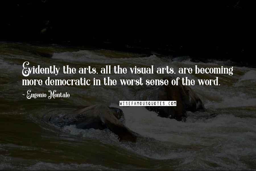 Eugenio Montale Quotes: Evidently the arts, all the visual arts, are becoming more democratic in the worst sense of the word.