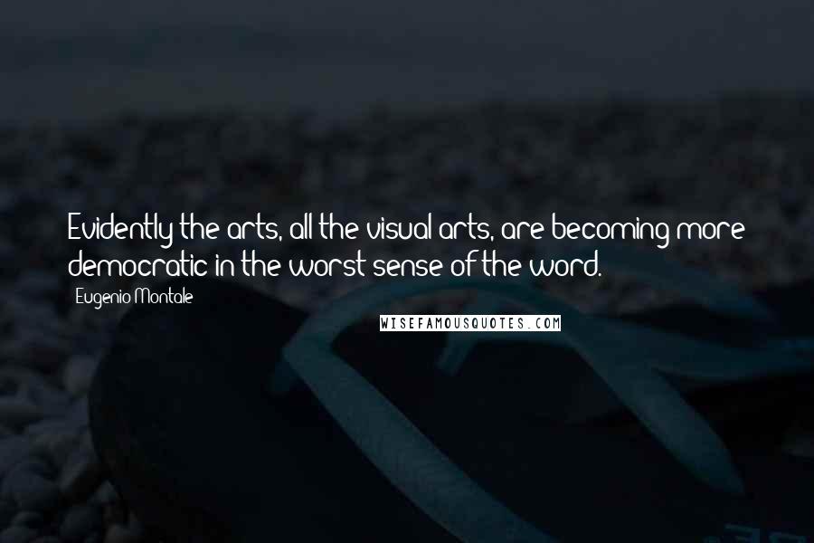 Eugenio Montale Quotes: Evidently the arts, all the visual arts, are becoming more democratic in the worst sense of the word.