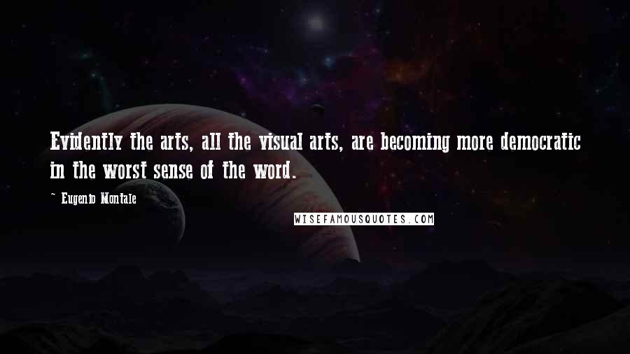 Eugenio Montale Quotes: Evidently the arts, all the visual arts, are becoming more democratic in the worst sense of the word.