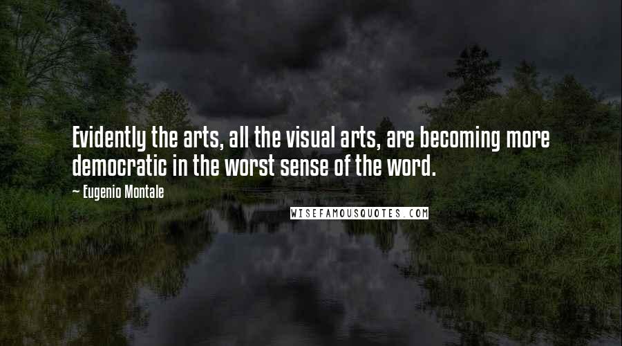 Eugenio Montale Quotes: Evidently the arts, all the visual arts, are becoming more democratic in the worst sense of the word.