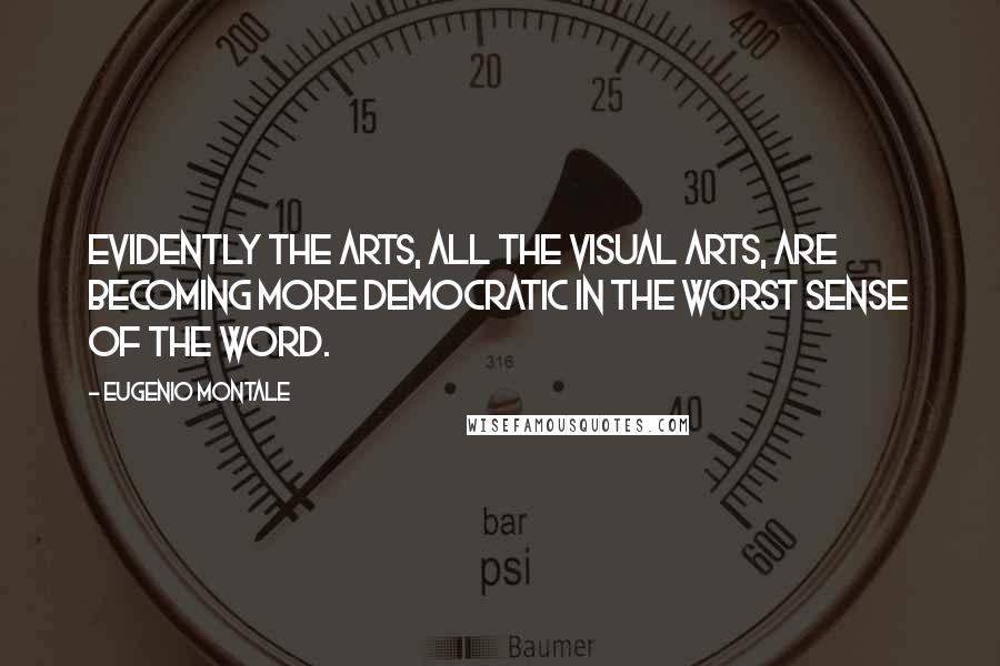 Eugenio Montale Quotes: Evidently the arts, all the visual arts, are becoming more democratic in the worst sense of the word.