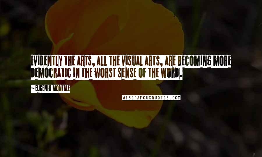 Eugenio Montale Quotes: Evidently the arts, all the visual arts, are becoming more democratic in the worst sense of the word.