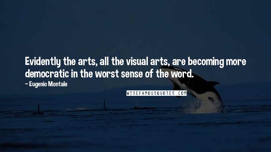 Eugenio Montale Quotes: Evidently the arts, all the visual arts, are becoming more democratic in the worst sense of the word.