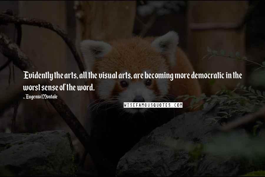 Eugenio Montale Quotes: Evidently the arts, all the visual arts, are becoming more democratic in the worst sense of the word.