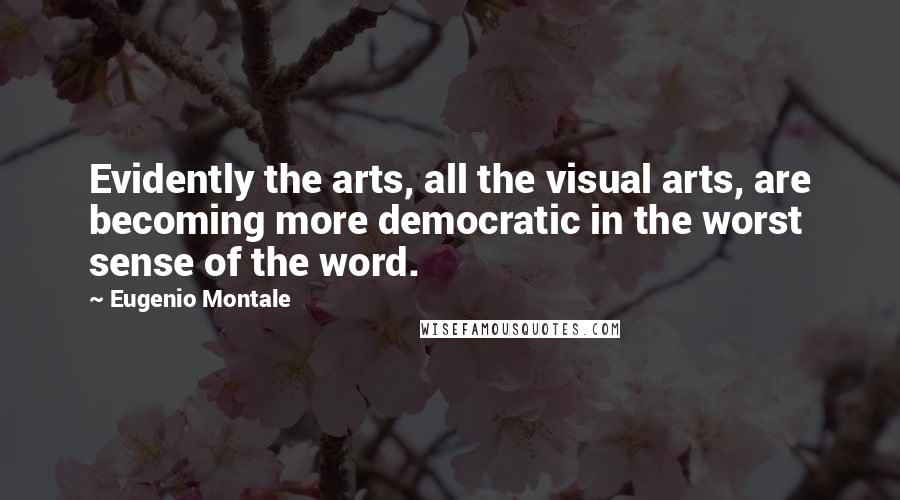 Eugenio Montale Quotes: Evidently the arts, all the visual arts, are becoming more democratic in the worst sense of the word.