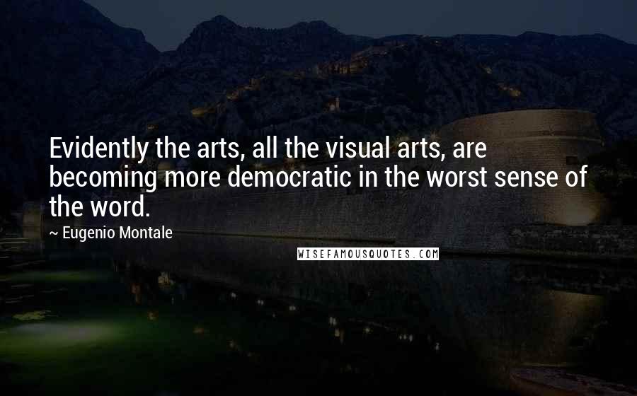 Eugenio Montale Quotes: Evidently the arts, all the visual arts, are becoming more democratic in the worst sense of the word.