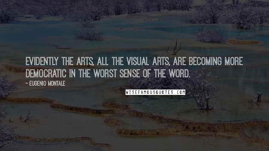 Eugenio Montale Quotes: Evidently the arts, all the visual arts, are becoming more democratic in the worst sense of the word.