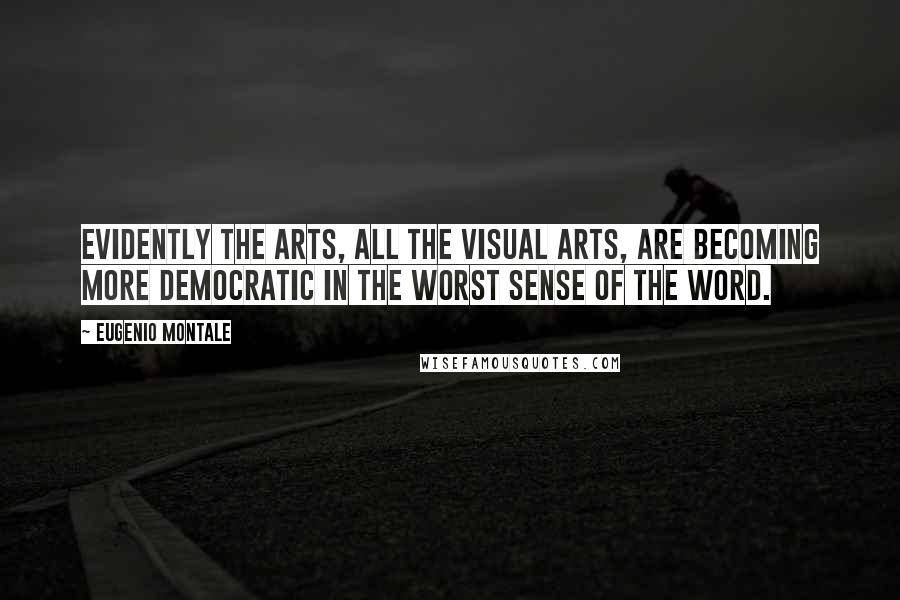 Eugenio Montale Quotes: Evidently the arts, all the visual arts, are becoming more democratic in the worst sense of the word.