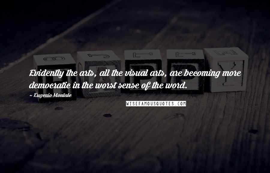 Eugenio Montale Quotes: Evidently the arts, all the visual arts, are becoming more democratic in the worst sense of the word.